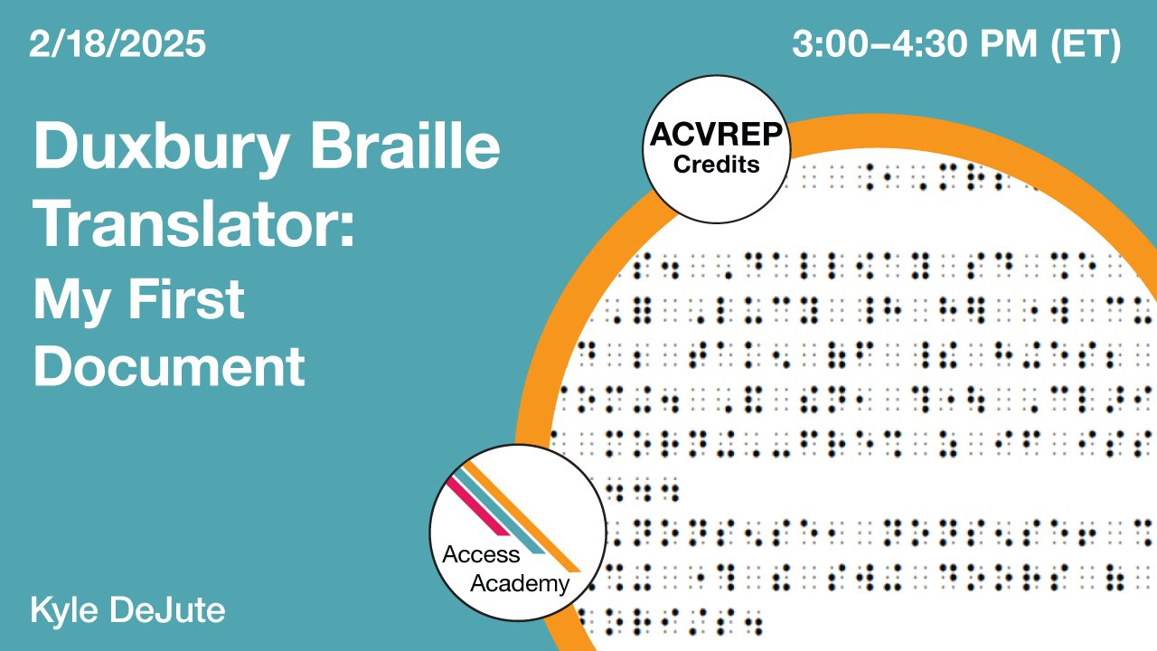Access Academy webinar banner with logo. A cropped photo shows computer generated braille. Text reads: 2/18/2025, Duxbury Braille Translator: My First Document, Kyle DeJute. 3-4:30pm (ET)