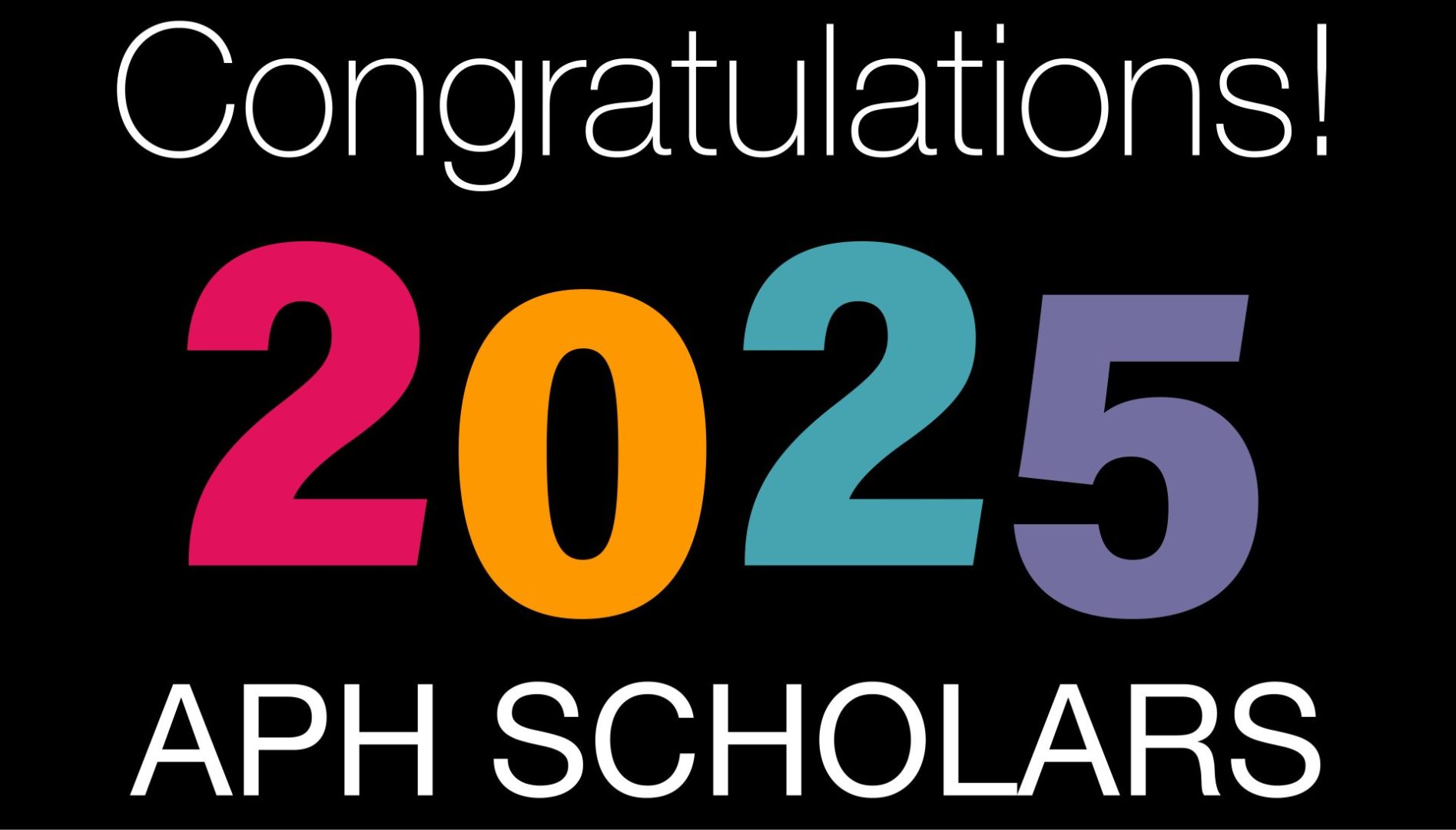 Text against a black background that reads "Congratulations 2025 APH Scholars!"